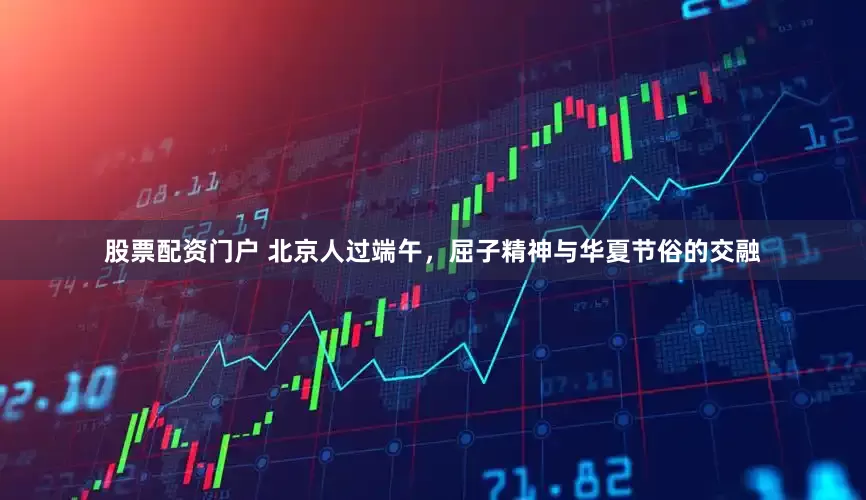 股票配资门户 北京人过端午，屈子精神与华夏节俗的交融