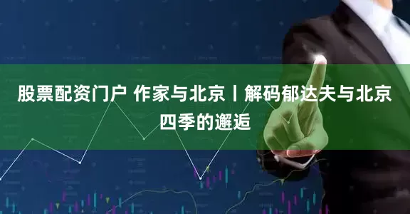 股票配资门户 作家与北京丨解码郁达夫与北京四季的邂逅