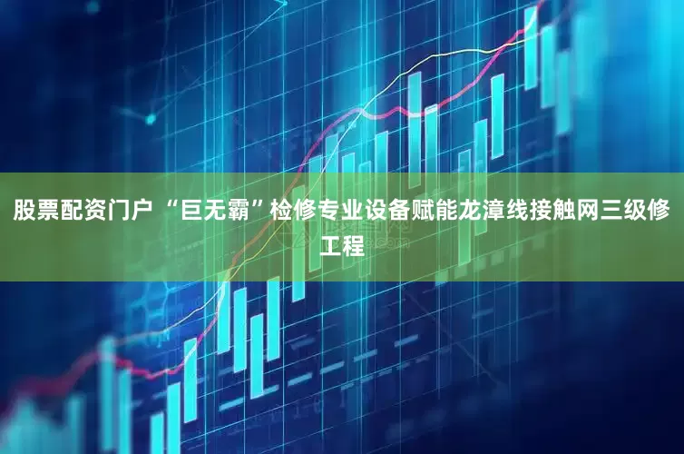 股票配资门户 “巨无霸”检修专业设备赋能龙漳线接触网三级修工程