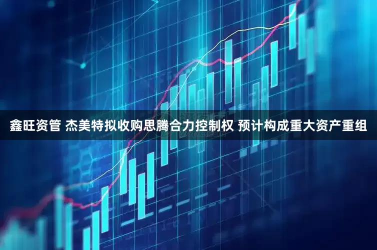 鑫旺资管 杰美特拟收购思腾合力控制权 预计构成重大资产重组