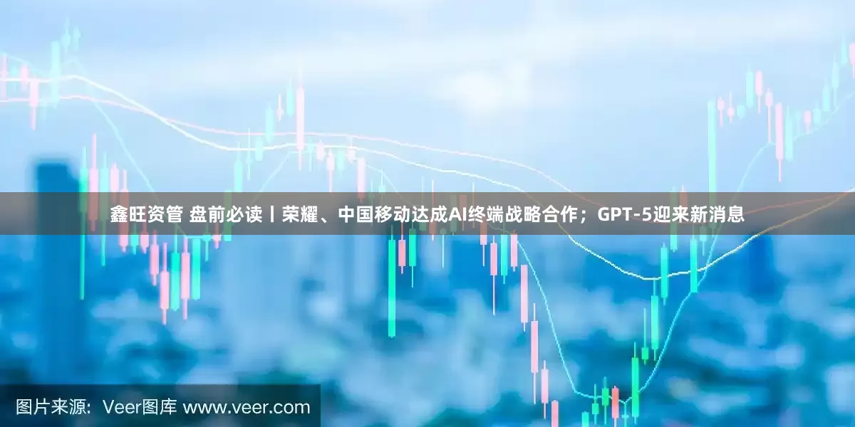 鑫旺资管 盘前必读丨荣耀、中国移动达成AI终端战略合作；GPT-5迎来新消息