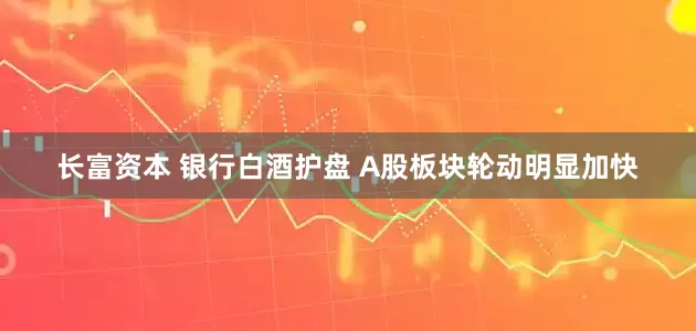 长富资本 银行白酒护盘 A股板块轮动明显加快