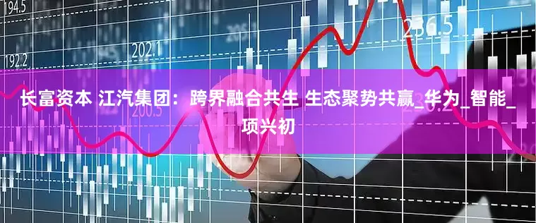 长富资本 江汽集团：跨界融合共生 生态聚势共赢_华为_智能_项兴初