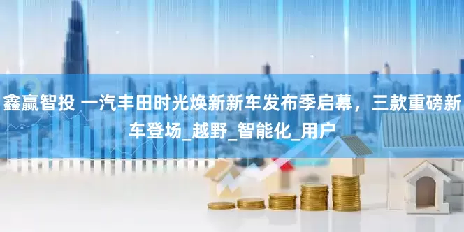 鑫赢智投 一汽丰田时光焕新新车发布季启幕，三款重磅新车登场_越野_智能化_用户