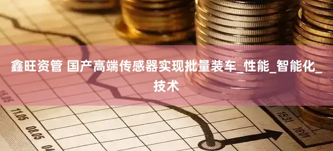 鑫旺资管 国产高端传感器实现批量装车_性能_智能化_技术
