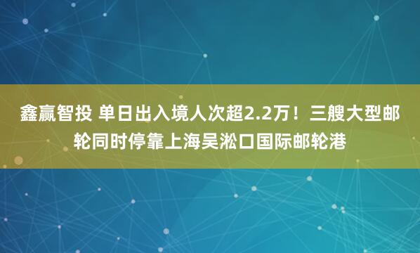 鑫赢智投 单日出入境人次超2.2万！三艘大型邮轮同时停靠上海吴淞口国际邮轮港