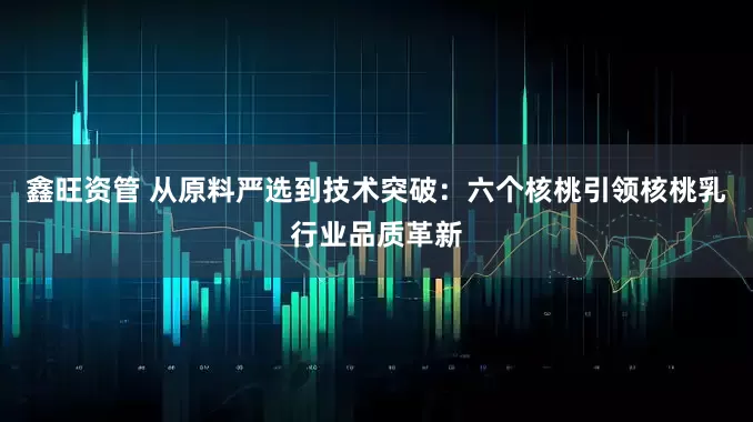鑫旺资管 从原料严选到技术突破：六个核桃引领核桃乳行业品质革新