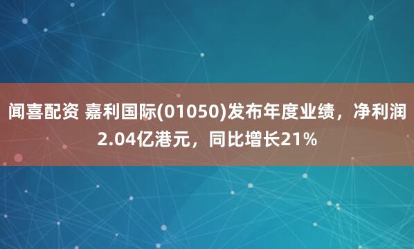 闻喜配资 嘉利国际(01050)发布年度业绩，净利润2.04亿港元，同比增长21%