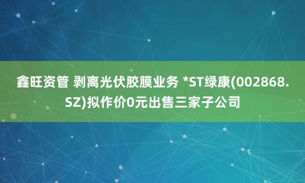 鑫旺资管 剥离光伏胶膜业务 *ST绿康(002868.SZ)拟作价0元出售三家子公司