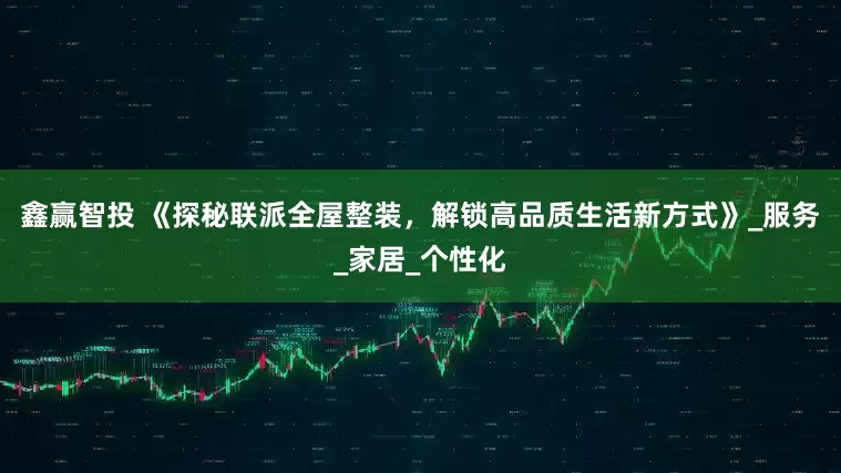 鑫赢智投 《探秘联派全屋整装，解锁高品质生活新方式》_服务_家居_个性化