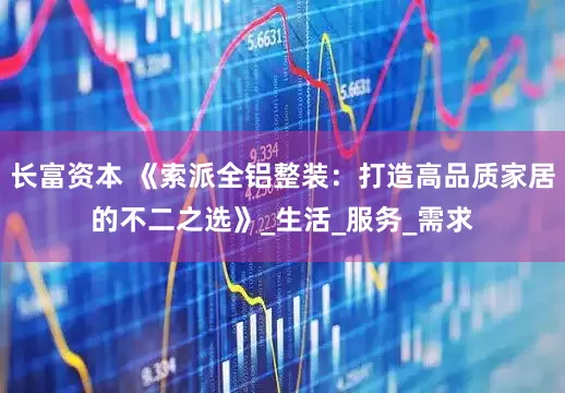 长富资本 《索派全铝整装：打造高品质家居的不二之选》_生活_服务_需求