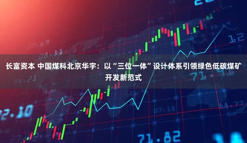 长富资本 中国煤科北京华宇：以“三位一体”设计体系引领绿色低碳煤矿开发新范式
