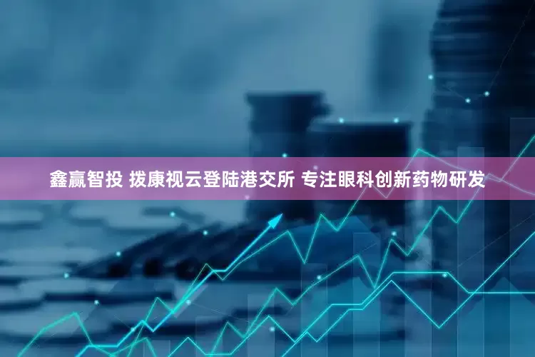 鑫赢智投 拨康视云登陆港交所 专注眼科创新药物研发