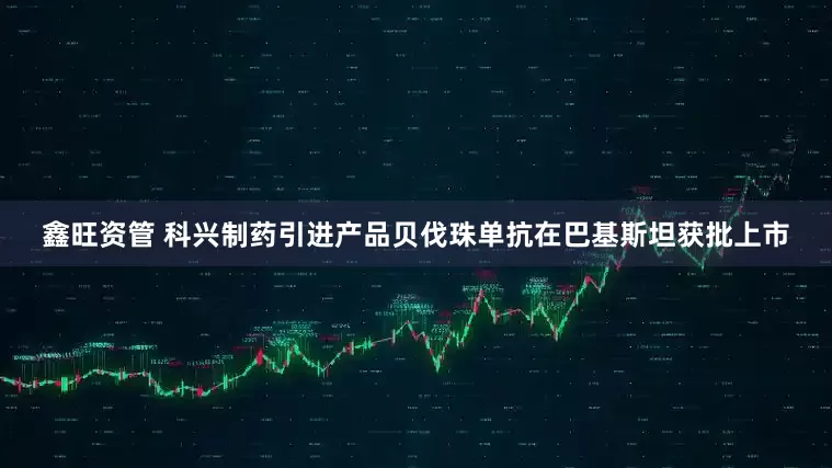 鑫旺资管 科兴制药引进产品贝伐珠单抗在巴基斯坦获批上市