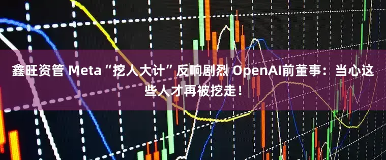 鑫旺资管 Meta“挖人大计”反响剧烈 OpenAI前董事：当心这些人才再被挖走！