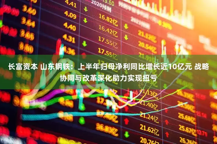 长富资本 山东钢铁：上半年归母净利同比增长近10亿元 战略协同与改革深化助力实现扭亏