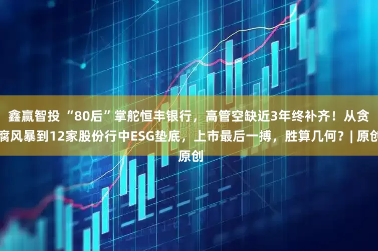 鑫赢智投 “80后”掌舵恒丰银行，高管空缺近3年终补齐！从贪腐风暴到12家股份行中ESG垫底，上市最后一搏，胜算几何？| 原创