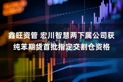 鑫旺资管 宏川智慧两下属公司获纯苯期货首批指定交割仓资格