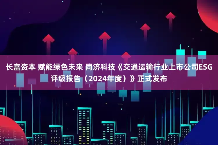长富资本 赋能绿色未来 同济科技《交通运输行业上市公司ESG评级报告（2024年度）》正式发布