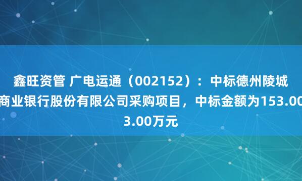 鑫旺资管 广电运通（002152）：中标德州陵城农村商业银行股份有限公司采购项目，中标金额为153.00万元