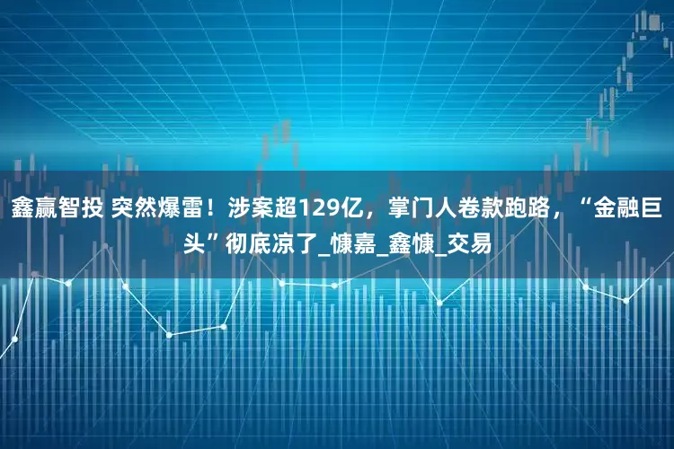 鑫赢智投 突然爆雷！涉案超129亿，掌门人卷款跑路，“金融巨头”彻底凉了_慷嘉_鑫慷_交易