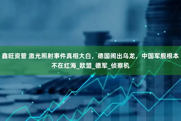鑫旺资管 激光照射事件真相大白，德国闹出乌龙，中国军舰根本不在红海_欧盟_德军_侦察机