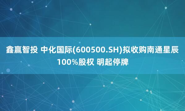 鑫赢智投 中化国际(600500.SH)拟收购南通星辰100%股权 明起停牌