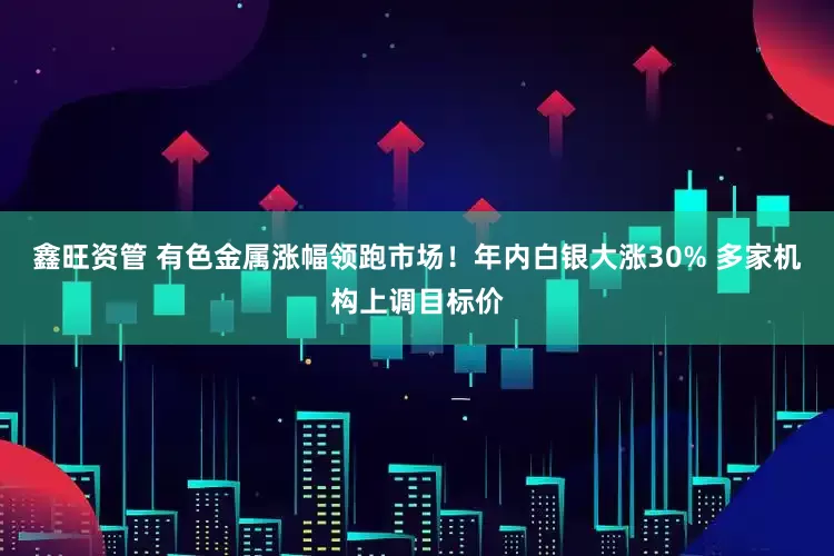 鑫旺资管 有色金属涨幅领跑市场！年内白银大涨30% 多家机构上调目标价