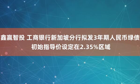 鑫赢智投 工商银行新加坡分行拟发3年期人民币绿债 初始指导价设定在2.35%区域