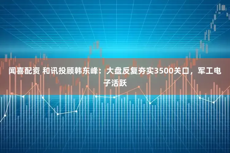 闻喜配资 和讯投顾韩东峰：大盘反复夯实3500关口，军工电子活跃