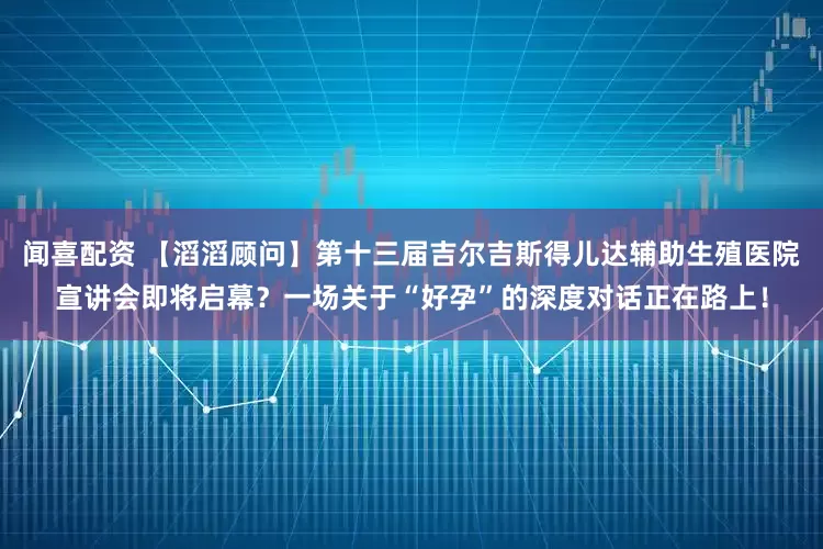 闻喜配资 【滔滔顾问】第十三届吉尔吉斯得儿达辅助生殖医院宣讲会即将启幕？一场关于“好孕”的深度对话正在路上！