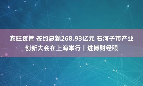 鑫旺资管 签约总额268.93亿元 石河子市产业创新大会在上海举行丨进博财经眼