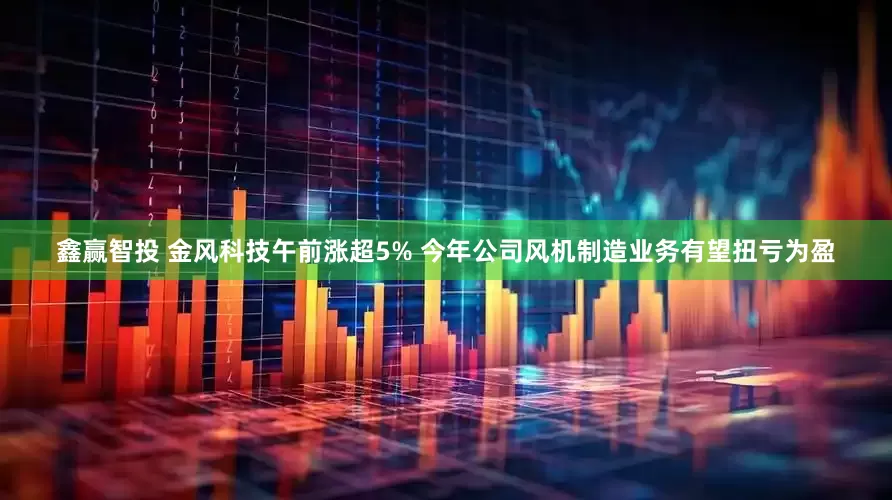 鑫赢智投 金风科技午前涨超5% 今年公司风机制造业务有望扭亏为盈