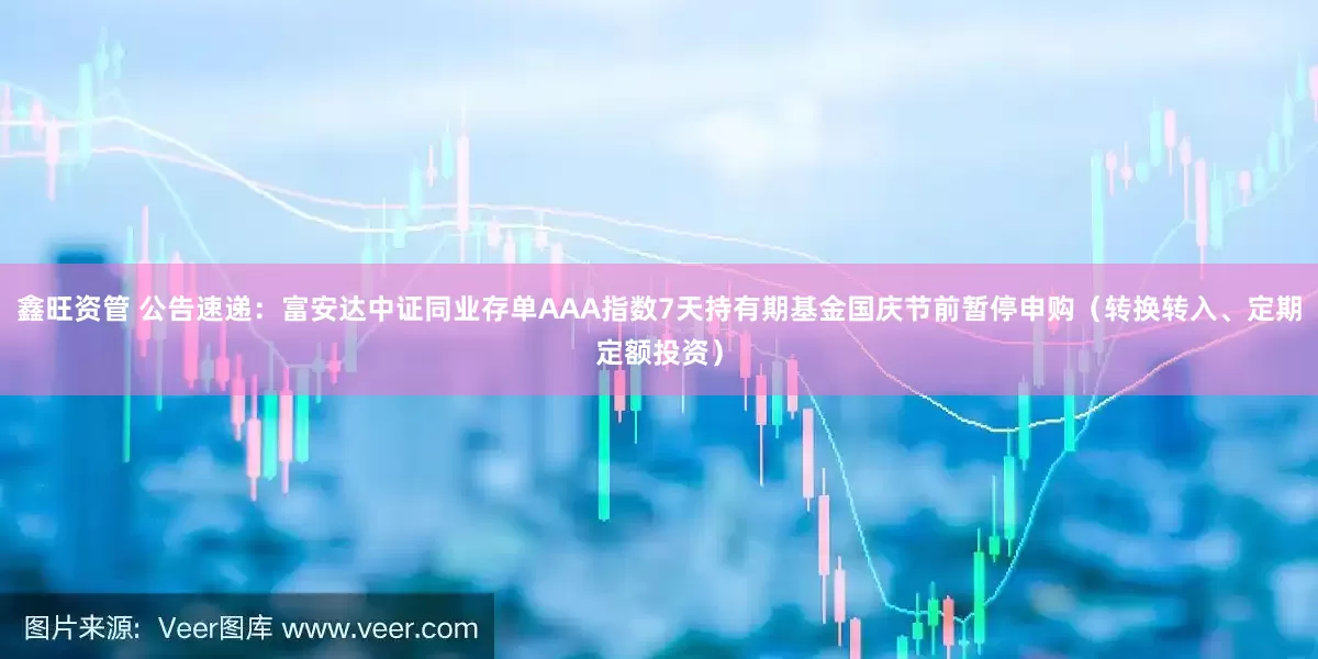 鑫旺资管 公告速递：富安达中证同业存单AAA指数7天持有期基金国庆节前暂停申购（转换转入、定期定额投资）