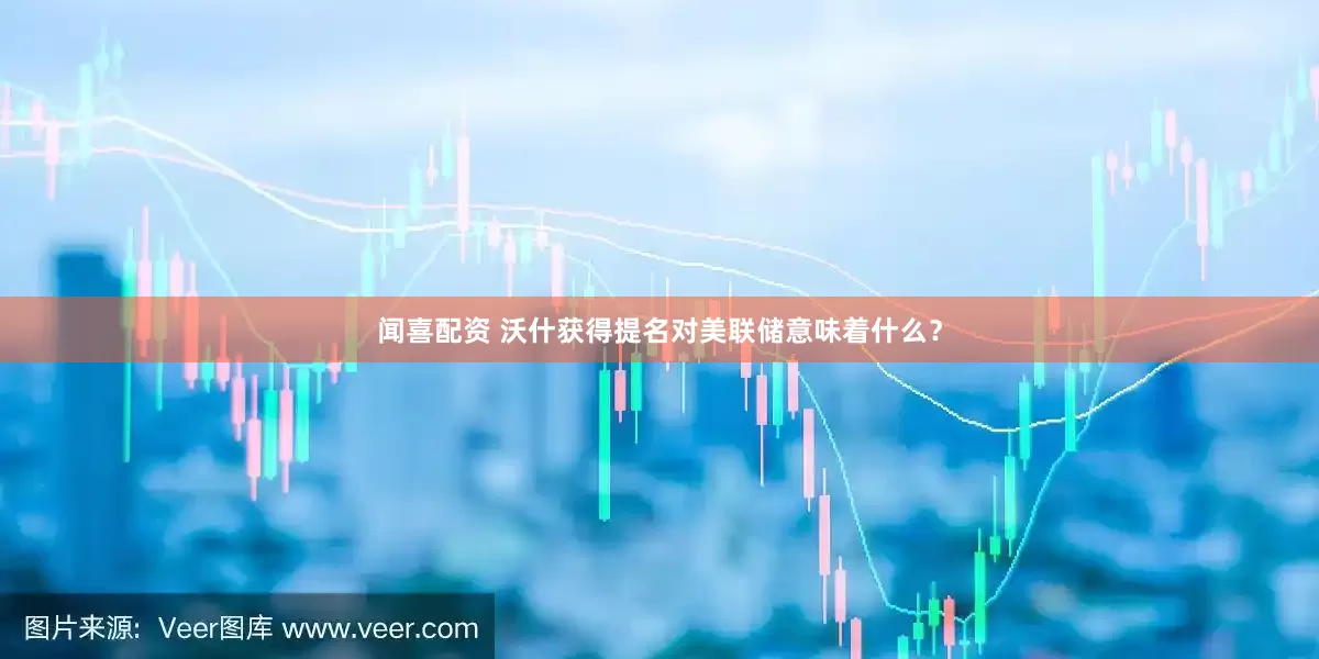 闻喜配资 沃什获得提名对美联储意味着什么？