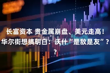 长富资本 贵金属崩盘、美元走高！华尔街想搞明白：沃什“是敌是友”？